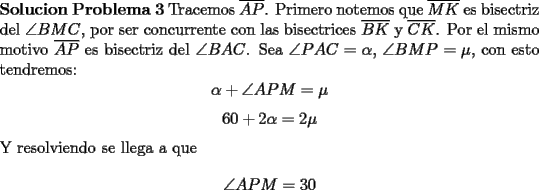 TEX: \noindent \textbf{Solucion Problema 3} Tracemos $\overline{AP}$. Primero notemos que $\overline{MK}$ es bisectriz del $\angle BMC$, por ser concurrente con las bisectrices $\overline{BK}$ y $\overline{CK}$. Por el mismo motivo $\overline{AP}$ es bisectriz del $\angle BAC$. Sea $\angle PAC=\alpha$, $\angle BMP=\mu$, con esto tendremos:<br />$$\alpha+\angle APM=\mu$$<br />$$60+2\alpha=2\mu$$<br />Y resolviendo se llega a que <br />$$\angle APM=30$$