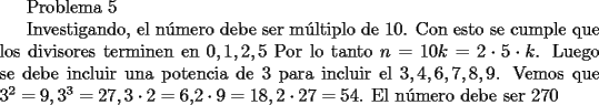 TEX: <br />Problema 5<br /><br />Investigando, el n\'umero debe ser m\'ultiplo de $10$. Con esto se cumple que los divisores terminen en $0,1,2,5$<br />Por lo tanto $n=10k=2 \cdot 5 \cdot k$. Luego se debe incluir una potencia de $3$ para incluir el $3,4,6,7,8,9$.<br />Vemos que $3^2=9,3^3=27,3 \cdot 2=6, $$2 \cdot 9=18, 2 \cdot 27=54$.<br />El n\'umero debe ser $270$