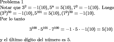 TEX: <br />Problema 1<br /><br />Notar que $3^2 \equiv -1(10),5^n\equiv 5(10),7^2 \equiv -1(10)$. Luego<br /><br />$(3^2)^{50} \equiv -1(10),5^{101}\equiv 5(10),(7^2)^{50} \equiv -1(10)$.<br /><br />Por lo tanto $$ 3^{100}\cdot 5^{101}\cdot 7^{100} \equiv -1\cdot 5 \cdot -1(10) \equiv 5(10)$$<br /><br />y el \'ultimo d\'igito del n\'umero es 5.<br />