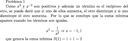 TEX: <br />Problema 1<br /><br />Como $x^2$ y $x^{-2}$ son positivos y adem\'as un t\'ermino es el rec\'iproco del otro,  se puede decir que si uno de ellos aumenta, el otro disminuye y si uno disminuye el otro aumenta. Por lo que se concluye que la suma m\'inima aparece cuando los t\'erminos son iguales.<br /><br />$$ x^2=\frac{1}{x^2} \Rightarrow x=-1,1$$<br /><br />que genera la suma m\'inima $S(1)=1+1=2$<br />