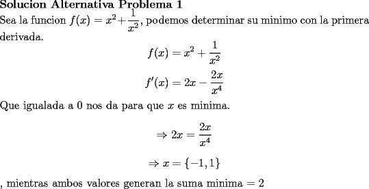 TEX: \noindent \textbf{Solucion Alternativa Problema 1}<br />\\<br />Sea la funcion $f(x)=x^2+\dfrac{1}{x^2}$, podemos determinar su minimo con la primera derivada.<br />$$f(x)=x^2+\dfrac{1}{x^2}$$<br />$$f'(x)=2x-\dfrac{2x}{x^4}$$<br />Que igualada a 0 nos da para que $x$ es minima.<br />$$\Rightarrow 2x=\dfrac{2x}{x^4}$$<br />$$\Rightarrow x=\{ -1,1 \}$$, mientras ambos valores generan la suma minima $=2$