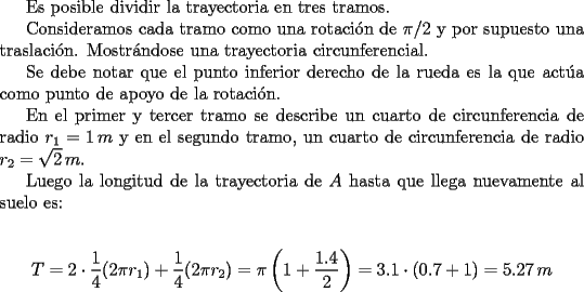 TEX: <br />Es posible dividir la trayectoria en tres tramos. <br /><br />Consideramos cada tramo como una rotaci\'on de $\pi/2$ y por supuesto una traslaci\'on. Mostr\'andose una trayectoria circunferencial.<br /><br />Se debe notar que el punto inferior derecho de la rueda es la que act\'ua como punto de apoyo de la rotaci\'on.<br /><br />En el primer y tercer tramo se describe un cuarto de circunferencia de radio $r_1=1\, m$ y en el segundo tramo, un cuarto de circunferencia de radio $r_2=\sqrt{2} \, m$.<br /><br />Luego la longitud de la trayectoria de $A$ hasta que llega nuevamente al suelo es:<br /><br />$$T=2 \cdot \frac{1}{4}(2\pi r_1)+\frac{1}{4}(2\pi r_2)=\pi\left( 1+\frac{1.4}{2}\right)=3.1 \cdot (0.7+1)=5.27\, m$$<br />