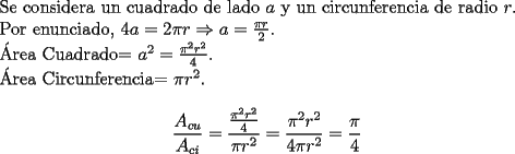 TEX: <br />Se considera un cuadrado de lado $a$ y un circunferencia de radio $r$.<br /><br />Por enunciado, $4a=2\pi r \Rightarrow a=\frac{\pi r}{2}$.<br /><br />\'Area Cuadrado= $a^2=\frac{\pi^2 r^2}{4}$.<br /><br />\'Area Circunferencia= $\pi r^2$.<br /><br />$$ \frac{A_{cu}}{A_{ci}}=\frac{\frac{\pi^2 r^2}{4}}{\pi r^2}=\frac{\pi^2 r^2}{4\pi r^2}=\frac{\pi}{4}$$<br /><br />