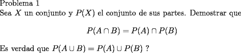 TEX: \noindent<br />Problema 1\\<br />Sea $X$ un conjunto y $P(X)$ el conjunto de sus partes. Demostrar que<br />$$P(A\cap B)=P(A)\cap P(B)$$<br />Es verdad que $P(A\cup B)=P(A)\cup P(B)$ ?\\<br />\\<br />