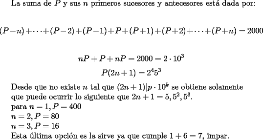 TEX: <br />La suma de $P$ y sus $n$ primeros sucesores y antecesores est\'a dada por:<br /><br />$$ (P-n)+\cdots + (P-2)+(P-1)+P+(P+1)+(P+2)+\cdots +(P+n)=2000$$<br /><br />$$ nP+P+nP=2000=2\cdot 10^3$$<br />$$ P(2n+1)=2^45^3$$<br /><br />Desde que no existe $n$ tal que $(2n+1)|p\cdot 10^k$ se obtiene solamente <br /><br />que puede ocurrir lo siguiente que $2n+1=5,5^2,5^3$.<br /><br />para $n=1,P=400$<br /><br />$n=2,P=80$ <br /><br />$n=3,P=16$<br /><br />Esta \'ultima opci\'on es la sirve ya que cumple $1+6=7$, impar.<br />