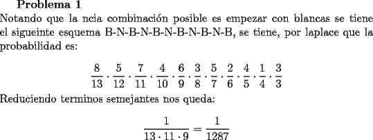 TEX: {\bf Problema 1}\\<br />Notando que la ncia combinaci\'on posible es empezar con blancas se tiene el sigueinte esquema B-N-B-N-B-N-B-N-B-N-B, se tiene, por laplace que la probabilidad es:\\<br />$$\dfrac{8}{13}\cdot\dfrac{5}{12}\cdot\dfrac{7}{11}\cdot\dfrac{4}{10}\cdot\dfrac{6}{9}\cdot\dfrac{3}{8}\cdot\dfrac{5}{7}\cdot\dfrac{2}{6}\cdot\dfrac{4}{5}\cdot\dfrac{1}{4}\cdot\dfrac{3}{3}$$<br />Reduciendo terminos semejantes nos queda:<br />$$\dfrac{1}{13\cdot11\cdot9}=\dfrac{1}{1287}$$<br />