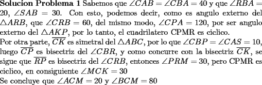 TEX: \noindent \textbf{Solucion Problema 1} Sabemos que $\angle CAB=\angle CBA=40$ y que $\angle RBA=20$, $\angle SAB=30$. Con esto, podemos decir, como es angulo externo del $\triangle ARB$, que $\angle CRB=60$, del mismo modo, $\angle CPA=120$, por ser angulo externo del $\triangle AKP$, por lo tanto, el cuadrilatero CPMR es ciclico.\\<br />	Por otra parte, $\overline{CK}$ es simetral del $\triangle ABC$, por lo que $\angle CBP=\angle CAS=10$, luego $\overline{CP}$ es bisectriz del $\angle CBR$, y como concurre con la bisectriz $\overline{CK}$, se sigue que $\overline{RP}$ es bisectriz del $\angle CRB$, entonces $\angle PRM=30$, pero CPMR es ciclico, en consiguiente $\angle MCK=30$\\<br />	Se concluye que $\angle ACM=20$ y $\angle BCM=80$