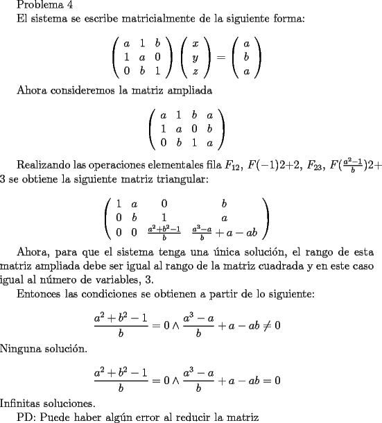 TEX: <br />Problema 4<br /><br />El sistema se escribe matricialmente de la siguiente forma:<br /><br />$$<br />\left(<br />\begin{array}{ccc}<br />a&1&b \\<br />1&a&0\\<br />0&b&1<br />\end{array}<br />\right)<br />\left(<br />\begin{array}{c}<br />x\\<br />y\\<br />z<br />\end{array}<br />\right) <br />=<br />\left(<br />\begin{array}{c}<br />a\\<br />b\\<br />a<br />\end{array}<br />\right) <br />$$<br /><br />Ahora consideremos la matriz ampliada<br /><br />$$<br />\left(<br />\begin{array}{cccc}<br />a&1&b&a \\<br />1&a&0&b\\<br />0&b&1&a<br />\end{array}<br />\right) <br />$$<br /><br />Realizando las operaciones elementales fila $F_{12},\, F(-1)2+2,\, F_{23},\, F(\frac{a^2-1}{b})2+3$ se obtiene la siguiente matriz triangular:<br /><br />$$<br />\left(<br />\begin{array}{cccc}<br />1&a&0&b \\<br />0&b&1&a\\<br />0&0&\frac{a^2+b^2-1}{b}&\frac{a^3-a}{b}+a-ab<br />\end{array}<br />\right) <br />$$ <br /><br />Ahora, para que el sistema tenga una \'unica soluci\'on, el rango de esta matriz ampliada debe ser igual al rango de la matriz cuadrada y en este caso igual al n\'umero de variables, $3$.<br /><br />Entonces las condiciones se obtienen a partir de lo siguiente:<br /><br />$$ \frac{a^2+b^2-1}{b}= 0 \wedge \frac{a^3-a}{b}+a-ab \neq 0$$<br />Ninguna soluci\'on.<br /><br />$$ \frac{a^2+b^2-1}{b}= 0 \wedge \frac{a^3-a}{b}+a-ab = 0$$<br />Infinitas soluciones.<br /><br />PD: Puede haber alg\'un error al reducir la matriz<br />