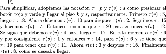 TEX: P1\\<br />\noindent Para simplificar, adoptemos las notacion $\tau<img src="http://www.fmat.cl/style_emoticons/default/tongue.gif" style="vertical-align:middle" emoid=":P" border="0" alt="tongue.gif" />$ y $\tau(v):s$ como presionar el bot\'on rojo y verde y llegar al piso $k$ y $s$, respectivamente. Primero $\tau(v):5$, luego $\tau:18$. Ahora debemos $\tau(v):10$ para despues $\tau(v):2$.<br />Seguimos $\tau:15$ y hacemos $\tau(v):7$. Entonces tenemos que $\tau:20$ para entonces $\tau(v):12$.<br />Se sigue que debemos $\tau(v):4$ para luego $\tau:17$. En este momento $\tau(v):9$ y por consiguiente <br />$\tau(v):1$ y entonces $\tau:14$, para $\tau(v):6$ y se tiene que $\tau:19$ para tener que $\tau(v):11$.<br />Ahora $\tau(v):3$ y despues $\tau:18$. Finalmente $\tau(v):8$, como se deseaba llegar.