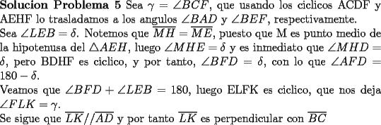 TEX: \noindent \textbf{Solucion Problema 5} Sea $\gamma =\angle BCF$, que usando los ciclicos ACDF y AEHF lo trasladamos a los angulos $\angle BAD$ y $\angle BEF$, respectivamente. \\<br />Sea $\angle LEB=\delta$. Notemos que $\overline{MH}=\overline{ME}$, puesto que M es punto medio de la hipotenusa del $\triangle AEH$, luego $\angle MHE=\delta$ y es inmediato que $\angle MHD=\delta$, pero BDHF es ciclico, y por tanto, $\angle BFD=\delta$, con lo que $\angle AFD=180-\delta$.\\<br />Veamos que $\angle BFD +\angle LEB=180$, luego ELFK es ciclico, que nos deja $\angle FLK=\gamma$.\\<br />Se sigue que $\overline{LK}//\overline{AD}$ y por tanto $\overline{LK}$ es perpendicular con $\overline{BC}$ 