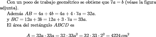 TEX: <br /><br />Con un poco de trabajo geom\'etrico se obtiene que $7a=b$ (v\'ease la figura adjunta).<br /><br />Adem\'as $AB=4a+4b=4a+4\cdot 7a=32a$.<br /><br />y $BC=12a+3b=12a+3\cdot 7a=33a$.<br /><br />El \'area del rect\'angulo $ABCD$ es $$A=32a\cdot 33a=32\cdot 33a^2=32\cdot 33\cdot2^2=4224 \,cm^2$$