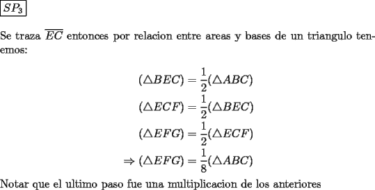 TEX: \noindent $\boxed{SP_3}$\\<br />\\<br />Se traza  $\overline{EC}$ entonces por relacion entre areas y bases de un triangulo tenemos:\\<br />\begin{equation*}\begin{aligned}<br />(\triangle BEC) &=\dfrac{1}{2}(\triangle ABC)\\<br />(\triangle ECF) &=\dfrac{1}{2}(\triangle BEC)\\<br />(\triangle EFG) &=\dfrac{1}{2}(\triangle ECF)\\<br />\Rightarrow (\triangle EFG) &=\dfrac{1}{8}(\triangle ABC)<br />\end{aligned}\end{equation*}<br />Notar que el ultimo paso fue una multiplicacion de los anteriores