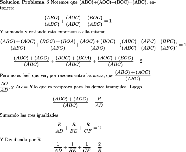 TEX: \noindent \textbf{Solucion Problema 5} Notemos que (ABO)+(AOC)+(BOC)=(ABC), entonces:\\<br />$$\dfrac{(ABO)}{(ABC)}+\dfrac{(AOC)}{(ABC)}+\dfrac{(BOC)}{(ABC)}=1$$<br />Y sumando y restando esta expresion a ella misma:<br />$$\dfrac{(ABO)+(AOC)}{(ABC)}+\dfrac{(BOC)+(BOA)}{(ABC)}+\dfrac{(AOC)+(BOC)}{(ABC)}-(\dfrac{(ABO)}{(ABC)}+\dfrac{(APC)}{(ABC)}+\dfrac{(BPC)}{(ABC)})=1$$<br />$$\dfrac{(ABO)+(AOC)}{(ABC)}+\dfrac{(BOC)+(BOA)}{(ABC)}+\dfrac{(AOC)+(BOC)}{(ABC)}=2$$<br />Pero no es facil que ver, por razones entre las areas, que $\dfrac{(ABO)+(AOC)}{(ABC)}=\dfrac{AO}{AD}$, y $AO=R$ lo que es reciproco para los demas triangulos. Luego<br />$$\dfrac{(ABO)+(AOC)}{(ABC)}=\dfrac{R}{AD}$$<br />Sumando las tres igualdades<br />$$\dfrac{R}{AD}+\dfrac{R}{BE}+\dfrac{R}{CF}=2$$<br />Y Dividiendo por R<br />$$\dfrac{1}{AD}+\dfrac{1}{BE}+\dfrac{1}{CF}=\dfrac{2}{R}$$