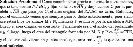 TEX: \noindent \textbf{Solucion Problema 4} Como conocimiento previo es necesario darse cuenta, que si tenemos un $\triangle ABC$, y fijamos la base $\overline{AB}$ y desplazamos C por la paralela a $\overline{AB}$ que pasa por C, el area original del $\triangle ABC$ no varia. Entonces, por el enunciado vemos que siempre pasa lo dicho anteriormente, pues siempre estan fijos los amigos M y N, mientras P se mueve por la paralela a MN. Luego el area original es constante. Finalmente sea $x$ el ancho del rectangulo e $y$ el largo, luego el area del triangulo formado por M, N y P es $\dfrac{xy}{2}=$CTE, y si los tres estuvieran en puntos medios, el area seria $\dfrac{xy}{4}$, lo que causa una contradiccion. 