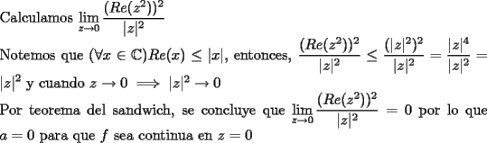 TEX: \noindent Calculamos $\displaystyle\lim_{z\to 0}\frac{(Re(z^2))^2}{|z|^2}$<br /><br />\noindent Notemos que $(\forall x\in \mathbb{C}) Re(x)\leq |x|$, entonces, $\displaystyle  \frac{(Re(z^2))^2}{|z|^2}  \leq  \frac{(|z|^2)^2}{|z|^2} =\frac{|z|^{4}}{|z|^{2}}=|z|^2$ y cuando $z\to 0\implies |z|^2\to 0$<br /><br />\noindent Por teorema del sandwich, se concluye que $\displaystyle\lim_{z\to 0}\frac{(Re(z^2))^2}{|z|^2}=0$ por lo que $a=0$ para que $f$ sea continua en $z=0$