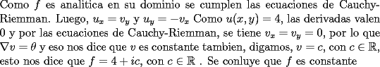 TEX: \noindent Como $f$ es analitica en su dominio se cumplen las ecuaciones de Cauchy-Riemman. Luego, $u_x=v_y$ y $u_y=-v_x$ Como $u(x,y)=4$, las derivadas valen 0 y por las ecuaciones de Cauchy-Riemman, se tiene $v_x=v_y=0$, por lo que $\nabla v=\theta$ y eso nos dice que $v$ es constante tambien, digamos, $v=c$, con $c\in \mathbb{R}$, esto nos dice que $f=4+ic$, con $c\in \mathbb{R}$ . Se conluye que $f$ es constante