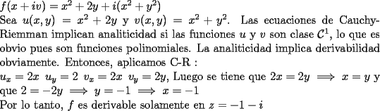 TEX: \noindent $f(x+iv)=x^2+2y+i(x^2+y^2)$<br /><br />\noindent Sea $u(x,y)=x^2+2y$ y $v(x,y)=x^2+y^2$. Las ecuaciones de Cauchy- Riemman implican analiticidad si las funciones $u$ y $v$ son clase $\mathcal{C}^1$, lo que es obvio pues son funciones polinomiales. La analiticidad implica derivabilidad obviamente. Entonces, aplicamos C-R :<br /><br />\noindent $u_x= 2x \,\,\, u_y=2 \,\,\, v_x= 2x \,\,\, v_y=2y$, Luego se tiene que $ 2x=2y\implies x=y$ y que $2=-2y\implies y=-1\implies x=-1$<br /><br />\noindent Por lo tanto, $f$ es derivable solamente en $z=-1-i$