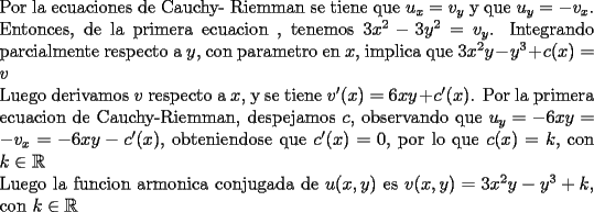 TEX: <br />\noindent Por la ecuaciones de Cauchy- Riemman se tiene que $u_{x}=v_{y}$ y que $u_{y}=-v_{x}$. Entonces, de la primera ecuacion , tenemos $3x^2-3y^2=v_{y}$. Integrando parcialmente respecto a $y$, con parametro en $x$, implica que $3x^{2}y-y^{3}+c(x)=v$<br /><br />\noindent Luego derivamos $v$ respecto a $x$, y se tiene $v'(x)=6xy+c'(x)$. Por la primera ecuacion de Cauchy-Riemman, despejamos $c$, observando que $u_y=-6xy=-v_{x}=-6xy-c'(x)$, obteniendose que $c'(x)=0$, por lo que $c(x)=k$, con $k\in \mathbb{R}$<br /><br />\noindent Luego la funcion armonica conjugada de $u(x,y)$ es $v(x,y)=3x^{2}y-y^{3}+k$, con $k\in \mathbb{R}$