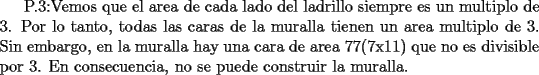 TEX: P.3:Vemos que el area de cada lado del ladrillo siempre es un multiplo de 3. Por lo tanto, todas las caras de la muralla tienen un area multiplo de 3. Sin embargo, en la muralla hay una cara de area 77(7x11) que no es divisible por 3. En consecuencia, no se puede construir la muralla.