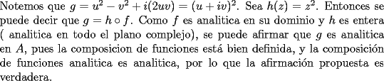 TEX: <br />\noindent Notemos que $g=u^2-v^2+i(2uv)=(u+iv)^2$. Sea $h(z)=z^2$. Entonces se puede decir que $g=h\circ f$. Como $f$ es analitica en su dominio y $h$ es entera ( analitica en todo el plano complejo), se puede afirmar que $g$ es analitica en $A$, pues la composicion de funciones est\'a bien definida, y la composici\'on de funciones analitica es analitica, por lo que la afirmaci\'on propuesta es verdadera.