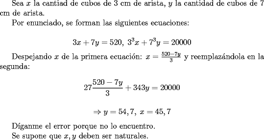 TEX: <br />Sea $x$ la cantiad de cubos de $3$ cm de arista, $y$ la cantidad de cubos de $7$ cm de arista.<br /><br />Por enunciado, se forman las siguientes ecuaciones:<br /><br />$$ 3x+7y=520 ,\; 3^3x+7^3y=20000$$<br /><br />Despejando $x$ de la primera ecuaci\'on: $x=\frac{520-7y}{3} $ y reemplaz\'andola en la segunda:<br /><br />$$ 27\frac{520-7y}{3}+343y=20000 $$<br /><br />$$\Rightarrow  y=54,7,\; x=45,7$$<br /><br />D\'iganme el error porque no lo encuentro.<br /><br />Se supone que $x,y$ deben ser naturales.