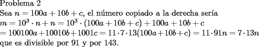 TEX: <br />Problema 2<br /><br />Sea $n=100a+10b+c$, el n\'umero copiado a la derecha ser\'ia <br /><br />$m=10^3\cdot n+n=10^3\cdot(100a+10b+c)+100a+10b+c$<br /><br />$=100100a+10010b+1001c=11\cdot 7 \cdot 13 (100a+10b+c)=11\cdot 91n=7\cdot 13n $<br /><br />que es divisible por $91$ y por $143$. <br />