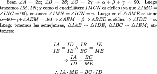 TEX: Sean $\angle A=2\alpha $; $\angle B=2\beta $; $\angle C=2\gamma $ $\Rightarrow$ $\alpha+\beta+\gamma=90$. Luego trazamos $IM$, $IN$; y como el cuadril\'atero $IMCN$ es c\'iclico (ya que $\angle IMC=\angle INC=90$), entonces $\angle IMN=\angle ICN=\gamma $. Luego en el $\triangle AME$ se tiene $\alpha +90+\gamma +\angle AEM =180$ $\Rightarrow$ $\angle AEM =\beta $ $\Rightarrow$ $ABED$ es c\'iclico $\Rightarrow$ $\angle IDE=\alpha $. Luego tenemos las semejansas, $\triangle IAB \sim \triangle IDE$, $\triangle IBC \sim \triangle IEM$; entonces:\\<br />\begin{center}<br />$\dfrac{IA}{IB}=\dfrac{ID}{IE} \wedge \dfrac{IB}{BC}=\dfrac{IE}{ME}$\\<br />\text{}\\<br />$\Rightarrow$ $\dfrac{IA}{ID}=\dfrac{BC}{ME}$\\<br />\text{}\\<br />$\therefore$ $IA \cdot ME = BC \cdot ID$<br />\end{center}<br />