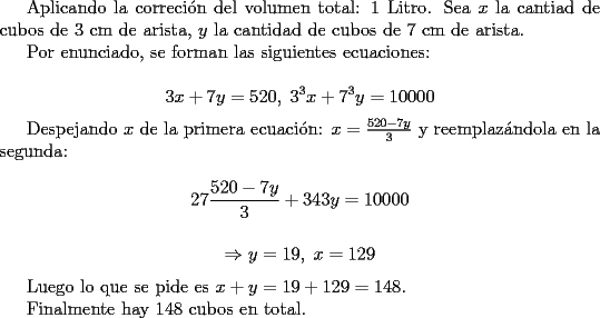 TEX: <br />Aplicando la correci\'on del volumen total: $1$ Litro.<br />Sea $x$ la cantiad de cubos de $3$ cm de arista, $y$ la cantidad de cubos de $7$ cm de arista.<br /><br />Por enunciado, se forman las siguientes ecuaciones:<br /><br />$$ 3x+7y=520 ,\; 3^3x+7^3y=10000$$<br /><br />Despejando $x$ de la primera ecuaci\'on: $x=\frac{520-7y}{3} $ y reemplaz\'andola en la segunda:<br /><br />$$ 27\frac{520-7y}{3}+343y=10000 $$<br /><br />$$\Rightarrow  y=19,\; x=129$$<br /><br />Luego lo que se pide es $x+y=19+129=148$.<br /><br />Finalmente hay 148 cubos en total.