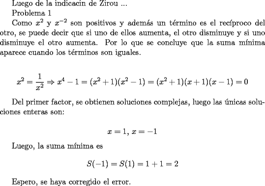 TEX: <br />Luego de la indicacin de Zirou ...<br /><br />Problema 1<br /><br />Como $x^2$ y $x^{-2}$ son positivos y adem\'as un t\'ermino es el rec\'iproco del otro,  se puede decir que si uno de ellos aumenta, el otro disminuye y si uno disminuye el otro aumenta. Por lo que se concluye que la suma m\'inima aparece cuando los t\'erminos son iguales.<br /><br />$$ x^2=\frac{1}{x^2} \Rightarrow x^4-1=(x^2+1)(x^2-1)=(x^2+1)(x+1)(x-1)=0$$<br /><br />Del primer factor, se obtienen soluciones complejas, luego las \'unicas soluciones enteras son:<br /><br />$$ x=1,\, x=-1$$<br /><br />Luego, la suma m\'inima es $$ S(-1)=S(1)=1+1=2$$<br /><br />Espero, se haya corregido el error.<br />