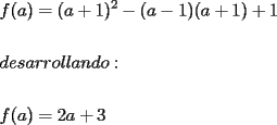 TEX: % MathType!MTEF!2!1!+-<br />% feaafiart1ev1aaatCvAUfeBSjuyZL2yd9gzLbvyNv2CaerbuLwBLn<br />% hiov2DGi1BTfMBaeXatLxBI9gBaerbd9wDYLwzYbItLDharqqtubsr<br />% 4rNCHbGeaGqiVu0Je9sqqrpepC0xbbL8F4rqqrFfpeea0xe9Lq-Jc9<br />% vqaqpepm0xbba9pwe9Q8fs0-yqaqpepae9pg0FirpepeKkFr0xfr-x<br />% fr-xb9adbaqaaeGaciGaaiaabeqaamaabaabaaGceaqabeaacaWGMb<br />% GaaiikaiaadggacaGGPaGaeyypa0JaaiikaiaadggacqGHRaWkcaaI<br />% XaGaaiykamaaCaaaleqabaGaaGOmaaaakiabgkHiTiaacIcacaWGHb<br />% GaeyOeI0IaaGymaiaacMcacaGGOaGaamyyaiabgUcaRiaaigdacaGG<br />% PaGaey4kaSIaaGymaaqaaaqaaiaadsgacaWGLbGaam4Caiaadggaca<br />% WGYbGaamOCaiaad+gacaWGSbGaamiBaiaadggacaWGUbGaamizaiaa<br />% d+gacaGG6aaabaaabaGaamOzaiaacIcacaWGHbGaaiykaiabg2da9i<br />% aaikdacaWGHbGaey4kaSIaaG4maaaaaa!5D9D!<br />\[<br />\begin{gathered}<br />  f(a) = (a + 1)^2  - (a - 1)(a + 1) + 1 \hfill \\<br />   \hfill \\<br />  desarrollando: \hfill \\<br />   \hfill \\<br />  f(a) = 2a + 3 \hfill \\ <br />\end{gathered} <br />\]<br />