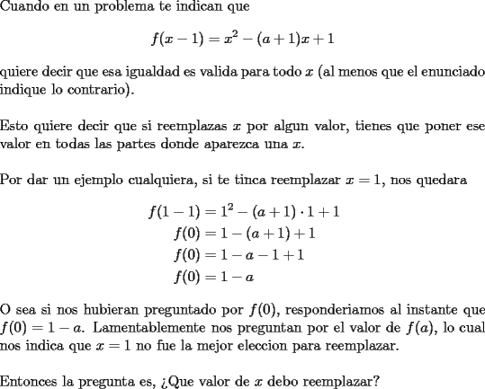 TEX: \noindent Cuando en un problema te indican que <br />$$f(x-1)=x^2-(a+1)x+1$$<br />quiere decir que esa igualdad es valida para todo $x$ (al menos que el \mbox{enunciado} indique lo contrario).\\<br />\\<br />Esto quiere decir que si reemplazas $x$ por algun valor, tienes que poner ese valor en todas las partes donde aparezca una $x$.\\<br />\\<br />Por dar un ejemplo cualquiera, si te tinca reemplazar $x=1$, nos quedara<br />$$\begin{aligned}<br />f(1-1)&=1^2-(a+1)\cdot 1+1\\<br />f(0)&=1-(a+1)+1\\<br />f(0)&=1-a-1+1\\<br />f(0)&=1-a<br />\end{aligned}$$<br />O sea si nos hubieran preguntado por $f(0)$, responderiamos al instante que $f(0)=1-a$. Lamentablemente nos preguntan por el valor de $f(a)$, lo cual nos indica que $x=1$ no fue la mejor eleccion para reemplazar.\\<br />\\<br />Entonces la pregunta es, >Que valor de $x$ debo reemplazar?<br />