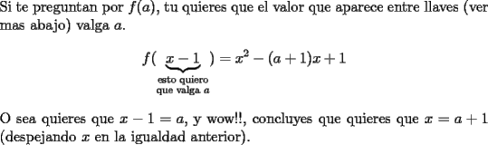 TEX: \noindent Si te preguntan por $f(a)$, tu quieres que el valor que aparece entre llaves (ver mas abajo) valga $a$.  <br />$$f(\underbrace{x-1}_{\substack{\text{esto quiero}\\ \text{que valga } a}})=x^2-(a+1)x+1$$<br />O sea quieres que $x-1=a$, y wow!!, concluyes que quieres que $x=a+1$ (despejando $x$ en la igualdad anterior).<br />