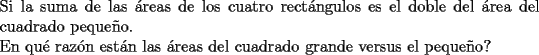 TEX: \noindent Si la suma de las \'areas de los cuatro rect\'angulos es el doble del \'area del cuadrado peque\~no.\\<br />En qu\'e raz\'on est\'an las \'areas del cuadrado grande versus el peque\~no?