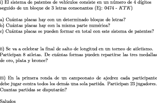 TEX: \noindent <br />i) El sistema de patentes de veh\'iculos consiste en un n\'umero de 4 d\'igitos\\<br />seguido de un bloque de 3 letras consonantes (Ej: 0474 - $KTK$)\\<br />\\<br />a) Cu\'antas placas hay con un determinado bloque de letras?\\<br />b) Cu\'antas placas hay con la misma parte num\'erica?\\<br />c) Cu\'antas placas se pueden formar en total con este sistema de patentes?\\<br />\\<br />\\<br />ii) Se va a celebrar la final de salto de longitud en un torneo de atletismo.\\<br />Participan 8 atletas. De cu\'antas formas pueden repartirse las tres medallas de oro, plata y bronce?\\<br />\\<br />\\<br />iii) En la primera ronda de un campeonato de ajedrez cada participante debe jugar contra todos los dem\'as una sola partida. Participan 23 jugadores.\\<br />Cuantas partidas se disputar\'an?\\<br />\\<br />Saludos