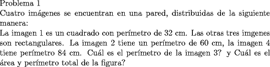 TEX: \noindent Problema 1\\<br />Cuatro im\'agenes se encuentran en una pared, distribuidas de la siguiente manera:\\<br />\noindent La imagen 1 es un cuadrado con per\'imetro de $32$ cm. Las otras tres imgenes son rectangulares.<br />La imagen 2 tiene un per\'imetro de $60$ cm, la imagen 4 tiene per\'imetro $84$ cm.<br />Cu\'al es el per\'imetro de la imagen 3? y Cu\'al es el \'area y per\'imetro total de la figura?