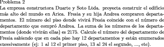 TEX: \noindent Problema 2\\<br />La empresa constructora Duarte y Soto Ltda. proyecta construir el edificio m\'as alto del mundo en Arica.<br />Fresia y su hija Andrea compraron departamentos. El n\'umero del piso donde vivir\'a Fresia coincide con el n\'umero de departamento que compr\'o Andrea. La suma de los n\'umeros de los departamentos (donde vivir\'an ellas) es $2175$. Calcule el n\'umero del departamento de Fresia sabiendo que en cada piso hay $12$ departamentos y est\'an enumerados sucesivamente (ej: 1 al $12$ el primer piso, $13$ al $24$ el segundo, ..., etc).