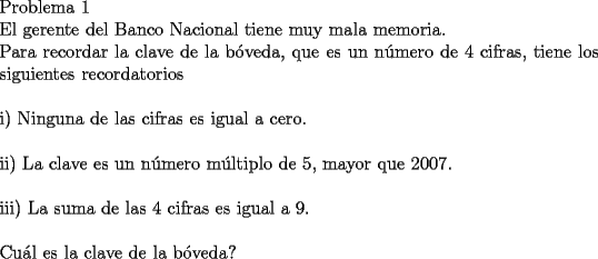 TEX: \noindent Problema 1\\<br />\noindent El gerente del Banco Nacional tiene muy mala memoria.\\<br />Para recordar la clave de la b\'oveda, que es un n\'umero de 4 cifras, tiene los siguientes recordatorios\\<br />\\     <br />i) Ninguna de las cifras es igual a cero.\\<br />\\<br />ii) La clave es un n\'umero m\'ultiplo de 5, mayor que $2007$.\\<br />\\<br />iii) La suma de las 4 cifras es igual a 9.\\<br />\\<br />Cu\'al es la clave de la b\'oveda?