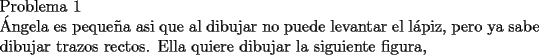 TEX: \noindent Problema 1\\<br />\noindent  \'Angela es peque\~na asi que al dibujar no puede levantar el l\'apiz, pero ya sabe dibujar trazos rectos. Ella quiere dibujar la siguiente figura,