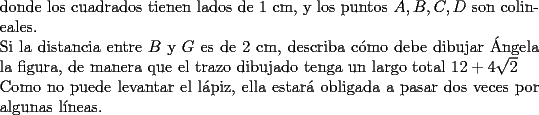 TEX: \noindent donde los cuadrados tienen lados de 1 cm, y los puntos $A,B,C,D$ son colineales.\\<br />Si la distancia entre $B$ y $G$ es de 2 cm, describa c\'omo debe dibujar \'Angela la figura, de manera que el trazo dibujado tenga un largo total $12+4\sqrt{2}$\\<br />Como no puede levantar el l\'apiz, ella estar\'a obligada a pasar dos veces por algunas l\'ineas.