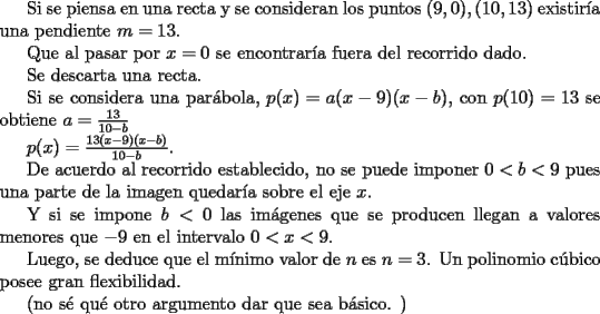 TEX: <br />Si se piensa en una recta y se consideran los puntos $(9,0),(10,13)$ existir\'ia una pendiente $m=13$.<br /><br />Que al pasar por $x=0$ se encontrar\'ia fuera del recorrido dado.<br /><br />Se descarta una recta.<br /><br />Si se considera una par\'abola, $p(x)=a(x-9)(x-b)$, con $p(10)=13$ se obtiene $a=\frac{13}{10-b}$<br /><br />$p(x)=\frac{13(x-9)(x-b)}{10-b}$.<br /><br />De acuerdo al recorrido establecido, no se puede imponer $0<b<9$ pues una parte de la imagen quedar\'ia sobre el eje $x$.<br /><br />Y si se impone $b<0$ las im\'agenes que se producen llegan a valores menores que $-9$ en el intervalo $0<x<9$.<br /><br />Luego, se deduce que el m\'inimo valor de $n$ es $n=3$. Un polinomio c\'ubico posee gran flexibilidad.<br /><br />(no s\'e qu\'e otro argumento dar que sea b\'asico. )<br />