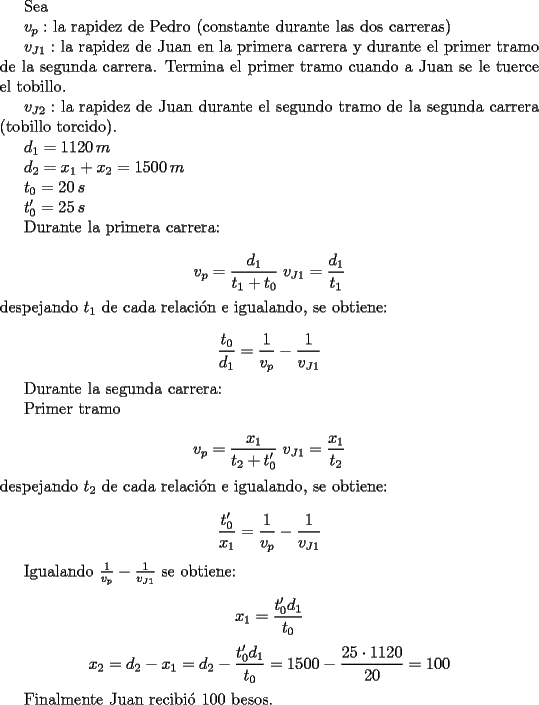 TEX: <br />Sea <br /><br />$v_p:$ la rapidez de Pedro (constante durante las dos carreras)<br /><br />$v_{J1}:$ la rapidez de Juan en la primera carrera y durante el primer tramo de la segunda carrera. Termina el primer tramo cuando a Juan se le tuerce el tobillo.<br /><br />$v_{J2}:$ la rapidez de Juan durante el segundo tramo de la segunda carrera (tobillo torcido).<br /><br />$d_1=1120\, m$<br /><br />$d_2=x_1+x_2=1500\, m$<br /><br />$t_0=20\, s$<br /><br />$t_0'=25\, s$<br /><br />Durante la primera carrera:<br /><br />$$ v_p=\frac{d_1}{t_1+t_0}\; v_{J1}=\frac{d_1}{t_1}$$<br />despejando $t_1$ de cada relaci\'on e igualando, se obtiene:<br /><br />$$ \frac{t_0}{d_1}=\frac{1}{v_p}-\frac{1}{v_{J1}}$$<br /><br />Durante la segunda carrera: <br /><br />Primer tramo<br /><br />$$ v_p=\frac{x_1}{t_2+t_0'}\; v_{J1}=\frac{x_1}{t_2}$$<br />despejando $t_2$ de cada relaci\'on e igualando, se obtiene:<br /><br />$$ \frac{t_0'}{x_1}=\frac{1}{v_p}-\frac{1}{v_{J1}}$$<br /><br />Igualando $\frac{1}{v_p}-\frac{1}{v_{J1}}$ se obtiene:<br /><br />$$ x_1=\frac{t_0'd_1}{t_0}$$<br />$$ x_2=d_2-x_1=d_2-\frac{t_0'd_1}{t_0}=1500-\frac{25\cdot 1120}{20}=100$$<br /><br />Finalmente Juan recibi\'o $100$ besos.<br />