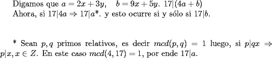 TEX: Digamos que $a=2x+3y, \quad b=9x+5y$. $17|(4a+b)$<br /><br />Ahora, si $17|4a \Rightarrow 17|a$*. y esto ocurre si y s\'olo si $17|b$.<br /><br />\vspace{1cm}<br />* Sean $p,q$ primos relativos, es decir $mcd(p,q)=1$ luego, si $p|qx \Rightarrow p|x, x \in Z$. En este caso $mcd(4,17)=1$, por ende $17|a$.<br /><br />