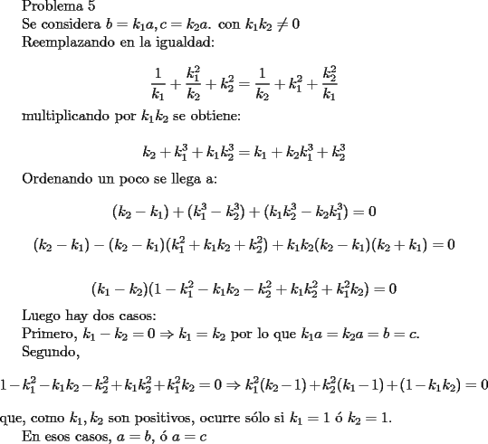 TEX: <br />Problema 5<br /><br />Se considera $b=k_1a,c=k_2a$. con $k_1k_2\neq 0$<br /><br />Reemplazando en la igualdad:<br /><br />$$ \frac{1}{k_1}+\frac{k_1^2}{k_2}+k_2^2=\frac{1}{k_2}+k_1^2+\frac{k_2^2}{k_1}$$<br /><br />multiplicando por $k_1k_2$ se obtiene:<br /><br />$$ k_2+k_1^3+k_1k_2^3=k_1+k_2k_1^3+k_2^3$$<br /><br />Ordenando un poco se llega a:<br />$$ (k_2-k_1)+(k_1^3-k_2^3)+(k_1k_2^3-k_2k_1^3)=0$$<br />$$ (k_2-k_1)-(k_2-k_1)(k_1^2+k_1k_2+k_2^2)+k_1k_2(k_2-k_1)(k_2+k_1)=0$$<br /><br />$$ (k_1-k_2)(1-k_1^2-k_1k_2-k_2^2+k_1k_2^2+k_1^2k_2)=0$$<br /><br />Luego hay dos casos:<br /><br />Primero, $k_1-k_2=0 \Rightarrow k_1=k_2$ por lo que $k_1a=k_2a=b=c$.<br /><br />Segundo, $$1-k_1^2-k_1k_2-k_2^2+k_1k_2^2+k_1^2k_2=0 \Rightarrow k_1^2(k_2-1)+k_2^2(k_1-1)+(1-k_1k_2)=0$$ que, como $k_1,k_2$ son positivos, ocurre s\'olo si $k_1=1$ \'o $k_2=1$. <br /><br />En esos casos, $a=b$, \'o $a=c$