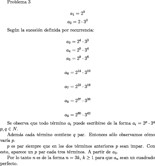 TEX: <br />Problema 3<br /><br />$$ a_1=2^3$$<br />$$ a_2=2\cdot 3^2$$<br /><br />Seg\'un la sucesi\'on definida por recurrencia:<br /><br />$$ a_3=2^4\cdot 3^2$$<br />$$ a_4=2^5\cdot 3^4$$<br />$$ a_5=2^9\cdot 3^6$$<br /><br />$$ a_6=2^{14}\cdot 3^{10}$$<br /><br />$$ a_7=2^{23}\cdot 3^{16}$$<br /><br />$$ a_8=2^{37}\cdot 3^{26}$$<br /><br />$$ a_9=2^{60}\cdot 3^{42}$$<br /><br />Se observa que todo t\'ermino $a_i$ puede escribirse de la forma $a_i=2^p\cdot 3^q$ $p,q \in N$.<br /><br />Adem\'as cada t\'ermino contiene $q$ par. Entonces s\'olo observamos c\'omo var\'ia $p$.<br /><br />$p$ es par siempre que en los dos t\'erminos anteriores $p$ sean impar. Con esto, aparece un $p$ par cada tres t\'erminos. A partir de $a_3$.<br /><br />Por  lo tanto $n$ es de la forma $n=3k,\, k\ge 1$ para que $a_n$ sean un cuadrado perfecto.<br />