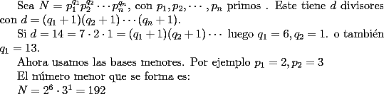 TEX: <br /><br />Sea $N=p_1^{q_1}p_2^{q_2}\cdots p_n^{q_n}$, con $p_1,p_2,\cdots,p_n$ primos . Este tiene $d$ divisores con $d=(q_1+1)(q_2+1)\cdots (q_n+1)$.<br /><br />Si $d=14=7\cdot 2\cdot 1=(q_1+1)(q_2+1)\cdots$ luego $q_1=6,q_2=1$. o tambi\'en $q_1=13$.<br /><br />Ahora usamos las bases menores. Por ejemplo $p_1=2,p_2=3$<br /><br />El n\'umero menor que se forma es:<br /><br />$N=2^6\cdot 3^1=192$<br />