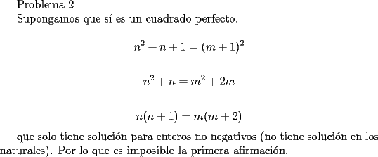 TEX: <br />Problema 2<br /><br />Supongamos que s\'i es un cuadrado perfecto.<br /><br />$$ n^2+n+1=(m+1)^2$$<br /><br />$$ n^2+n=m^2+2m$$<br /><br />$$ n(n+1)=m(m+2)$$<br /><br />que solo tiene soluci\'on para enteros no negativos (no tiene soluci\'on en los naturales). Por lo que es imposible la primera afirmaci\'on. 