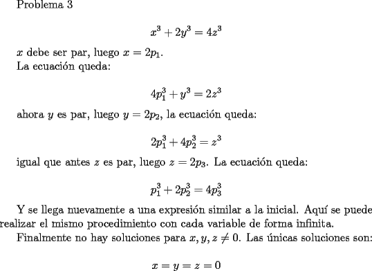 TEX: <br />Problema 3<br /><br />$$x^3+2y^3=4z^3$$<br /><br />$x$ debe ser par, luego  $x=2p_1$.<br /><br />La ecuaci\'on queda:<br /><br />$$ 4p_1^3+y^3=2z^3$$<br /><br />ahora $y$ es par, luego $y=2p_2$, la ecuaci\'on queda:<br /><br />$$ 2p_1^3+4p_2^3=z^3$$<br /><br />igual que antes $z$ es par, luego $z=2p_3$. La ecuaci\'on queda:<br /><br />$$ p_1^3+2p_2^3=4p_3^3 $$<br /><br />Y se llega nuevamente a una expresi\'on similar a la inicial. Aqu\'i se puede realizar el mismo procedimiento con cada variable de forma infinita.<br /><br />Finalmente no hay soluciones para $x,y,z\neq 0$. Las \'unicas soluciones son:<br /><br />$$ x=y=z=0$$ <br />