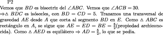 TEX: P2\\<br />\noindent Vemos que $BD$ es bisectriz del $\angle{ABC}$. Vemos que $\angle{ACB}=30.\\<br />\Rightarrow \vartriangle{BDC}$ es is\'osceles, con $BD=CD=5$. Trazamos una transversal de gravedad $AE$ desde $A$ que corta al segmento $BD$ en $E$. Como $\vartriangle{ABC}$ es rect\'angulo en $A$, se sigue que $AE=ED=BE=\frac{5}{2}$(propiedad archiconocida). Como $\vartriangle{AED}$ es equil\'atero $\Rightarrow AD=\frac{5}{2}$, lo que se pedia.