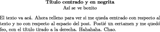 TEX: \noindent<br />\begin{center}<br />\textbf{T\'itulo centrado y en negrita}\\<br />As\'i se ve bonito<br />\end{center}<br />El texto va ac\'a. Ahora relleno para ver si me queda centrado con respecto al texto y no con respecto al espacio del post. Posti\'e un certamen y me qued\'o feo, con el t\'itulo tirado a la derecha. Hahahaha. Chao.<br />