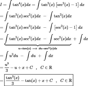 TEX: \noindent $I=\displaystyle\int \tan ^4(x)dx=\displaystyle\int \tan^2(x)\left[\sec^2(x)-1\right]dx$\\<br />\\<br />$=\displaystyle\int \tan^2(x)\sec^2(x)dx\ -\ \displaystyle\int \tan^2(x)dx$\\<br />\\<br />$=\displaystyle\int \tan^2(x)\sec^2(x)dx\ -\ \displaystyle\int \left[\sec^2(x)-1\right]dx$\\<br />\\<br />$=\displaystyle\underbrace{\int \tan^2(x)\sec^2(x)dx\ -\ \displaystyle\int \sec^2(x)dx}_{u=tan(x)\ \Longrightarrow \ du=\sec^2(x)dx}\ +\ \displaystyle\int dx$\\<br />\\<br />$=\displaystyle\int u^2du\ -\ \displaystyle\int du\ +\ \displaystyle\int dx$\\<br />\\<br />$=\dfrac{u^3}{3}-u+x+C\ \ ,\ \ C\in\mathbb{R}$\\<br />\\<br />$=\boxed{\dfrac{\tan^3(x)}{3}-\tan(x)+x+C\ \ ,\ \ C\in\mathbb{R}}$